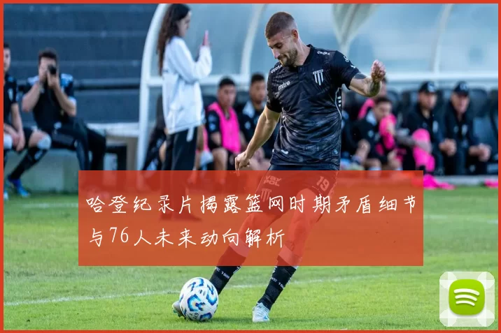 哈登纪录片揭露篮网时期矛盾细节与76人未来动向解析