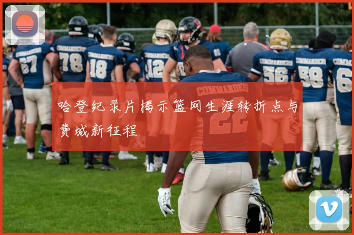 哈登纪录片揭示篮网生涯转折点与费城新征程