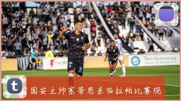 前国安主帅塞蒂恩亲临拉帕比赛现场与赫塞比埃拉等球星亲密合影