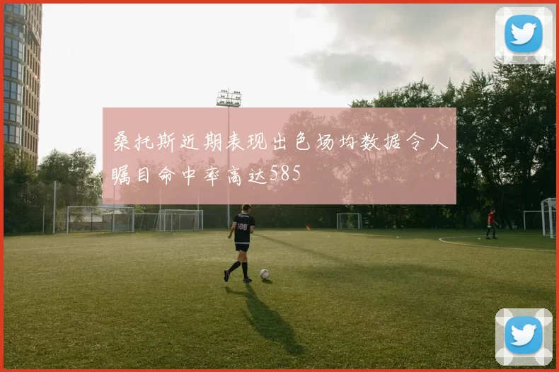 桑托斯近期表现出色场均数据令人瞩目命中率高达585