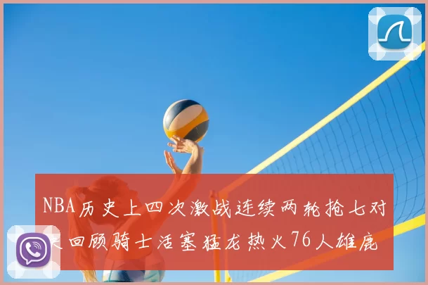 NBA历史上四次激战连续两轮抢七对决回顾骑士活塞猛龙热火76人雄鹿子弹马刺