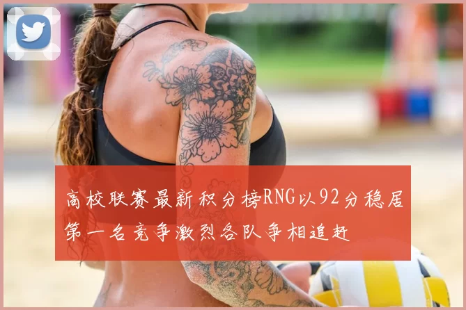 高校联赛最新积分榜RNG以92分稳居第一名竞争激烈各队争相追赶