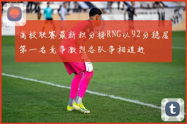 高校联赛最新积分榜RNG以92分稳居第一名竞争激烈各队争相追赶