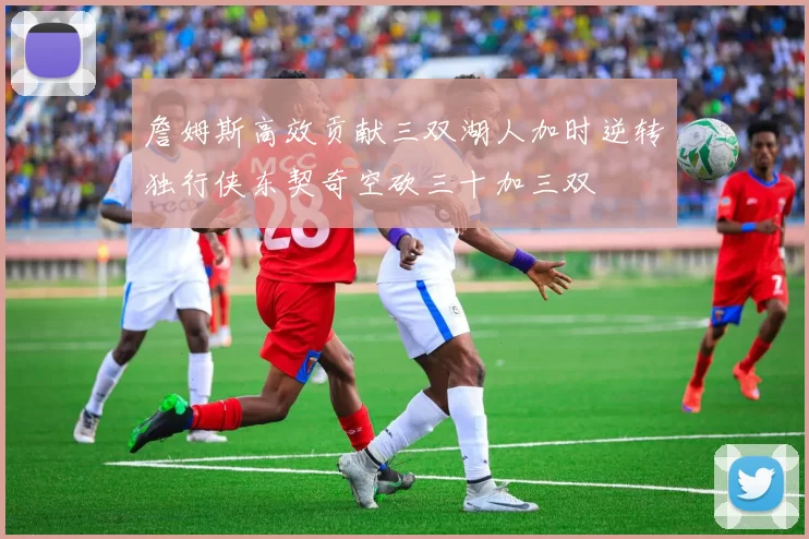 詹姆斯高效贡献三双湖人加时逆转独行侠东契奇空砍三十加三双