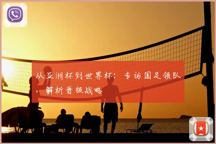 从亚洲杯到世界杯:专访国足领队,解析晋级战略
