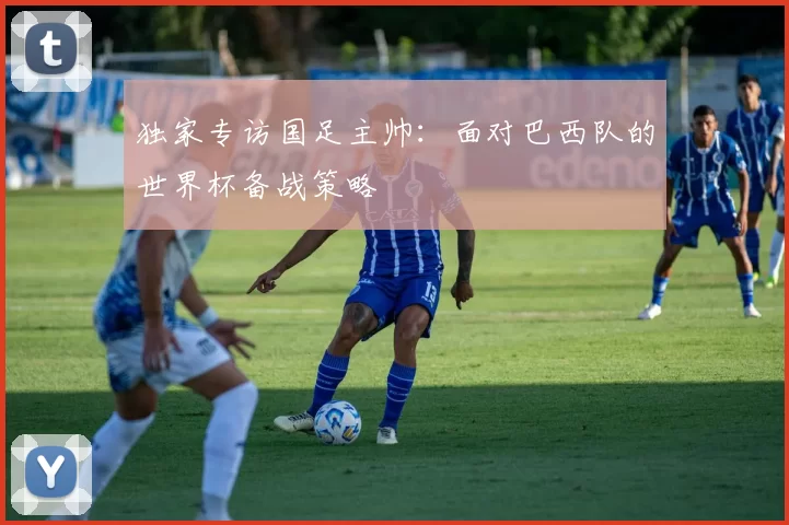 独家专访国足主帅:面对巴西队的世界杯备战策略
