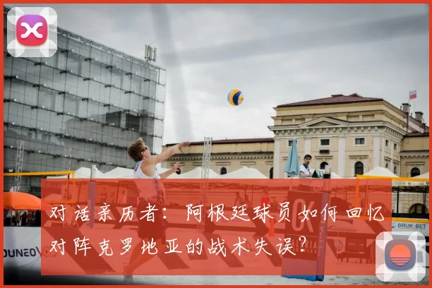 对话亲历者：阿根廷球员如何回忆对阵克罗地亚的战术失误？