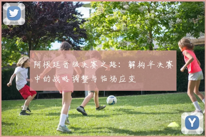 阿根廷晋级决赛之路:解构半决赛中的战略调整与临场应变
