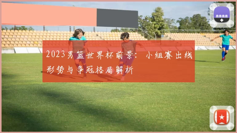 2023男篮世界杯前景:小组赛出线形势与争冠格局解析