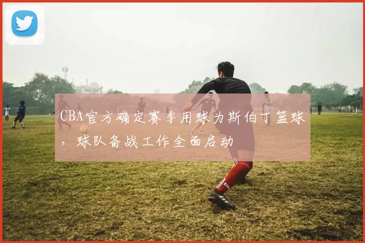 CBA官方确定赛季用球为斯伯丁篮球,球队备战工作全面启动