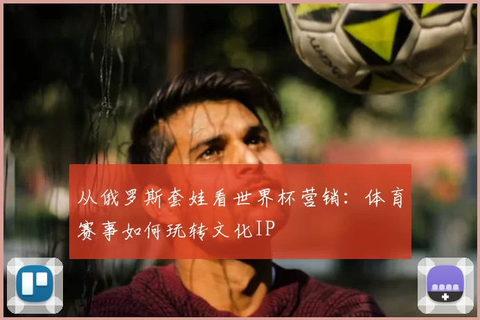 从俄罗斯套娃看世界杯营销：体育赛事如何玩转文化IP