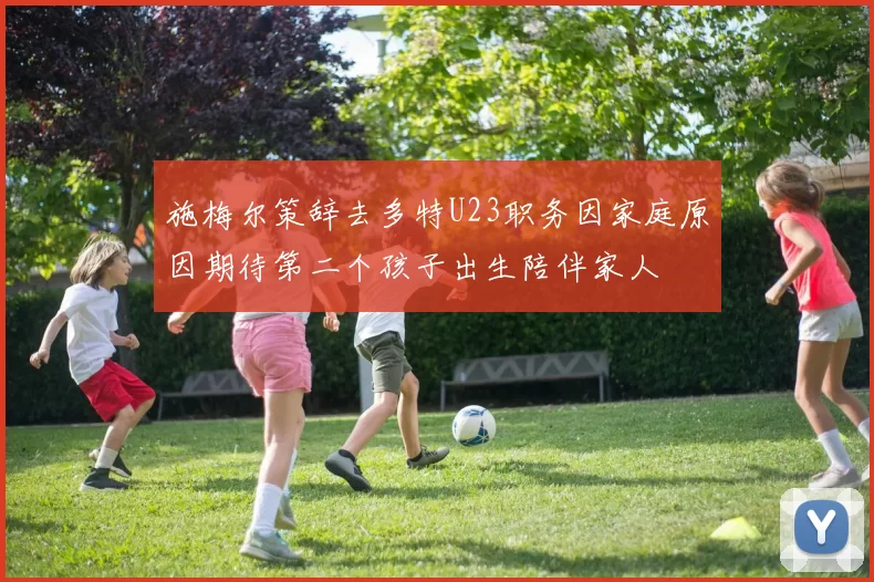施梅尔策辞去多特U23职务因家庭原因期待第二个孩子出生陪伴家人