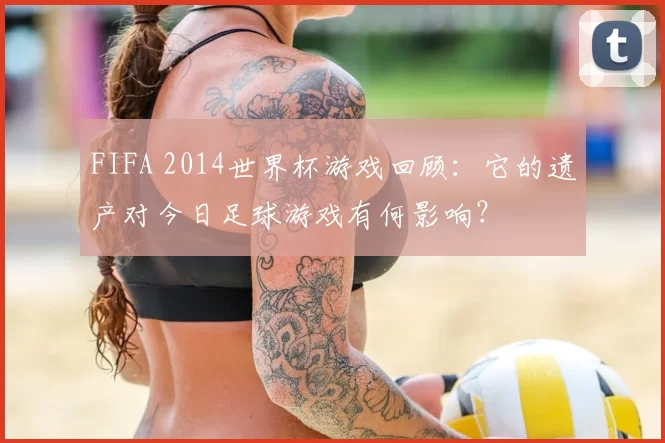 FIFA 2014世界杯游戏回顾:它的遗产对今日足球游戏有何影响?