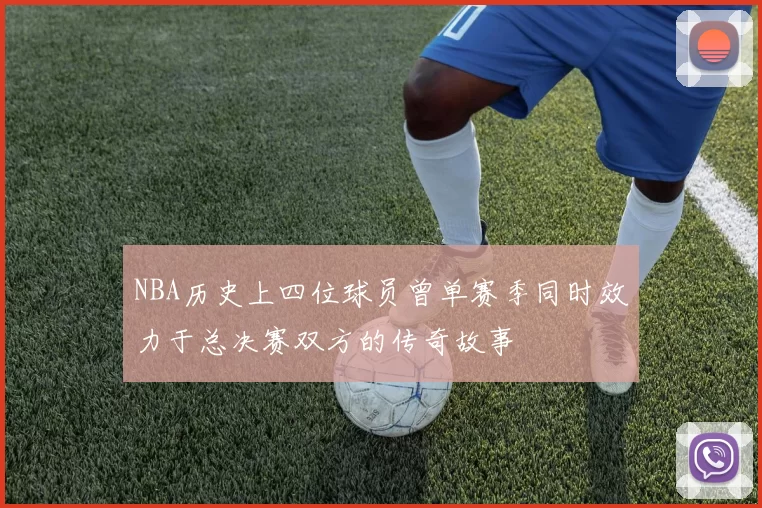 NBA历史上四位球员曾单赛季同时效力于总决赛双方的传奇故事