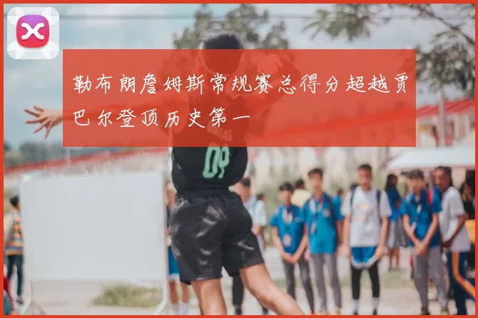勒布朗詹姆斯常规赛总得分超越贾巴尔登顶历史第一