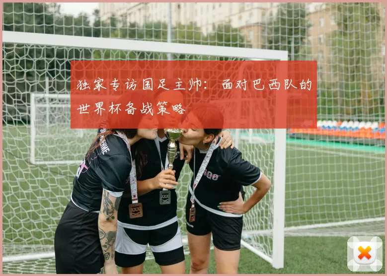 独家专访国足主帅:面对巴西队的世界杯备战策略