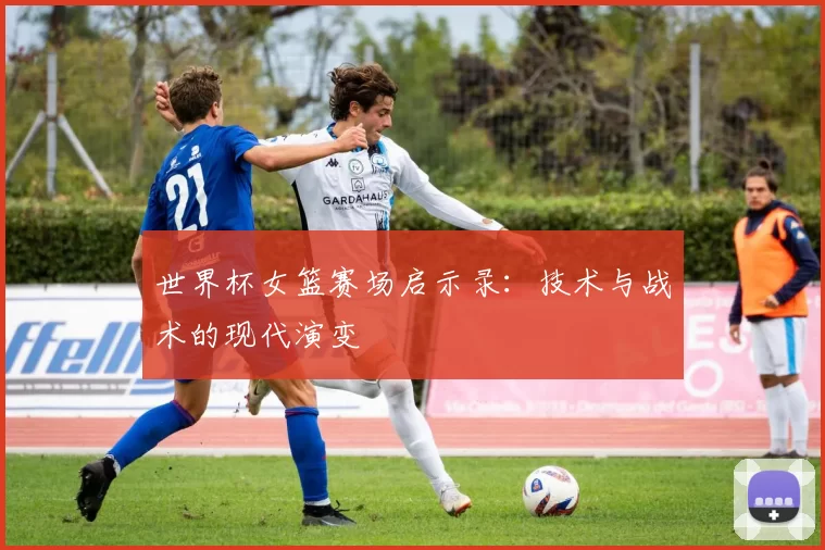 世界杯女篮赛场启示录：技术与战术的现代演变