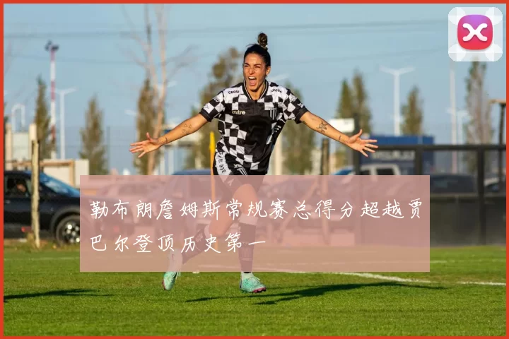 勒布朗詹姆斯常规赛总得分超越贾巴尔登顶历史第一
