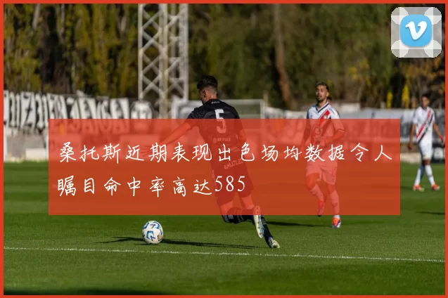 桑托斯近期表现出色场均数据令人瞩目命中率高达585