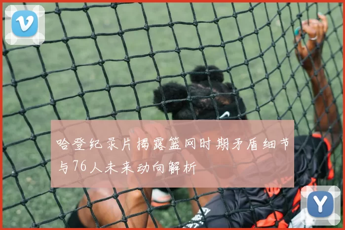 哈登纪录片揭露篮网时期矛盾细节与76人未来动向解析