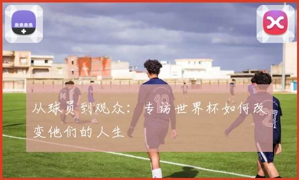 从球员到观众：专访世界杯如何改变他们的人生