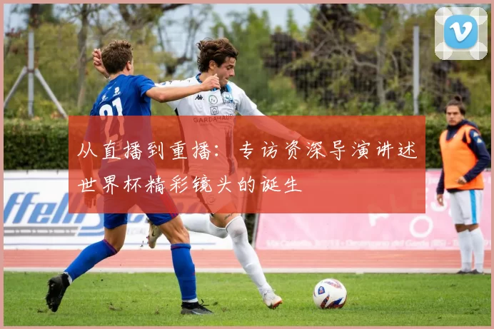从直播到重播：专访资深导演讲述世界杯精彩镜头的诞生
