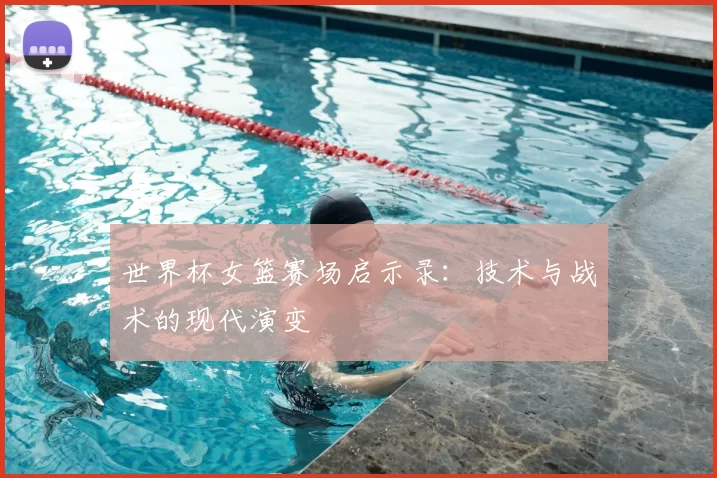 世界杯女篮赛场启示录：技术与战术的现代演变