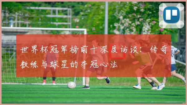 世界杯冠军榜前十深度访谈:传奇教练与球星的夺冠心法