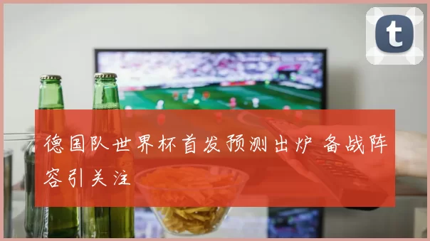 德国队世界杯首发预测出炉 备战阵容引关注