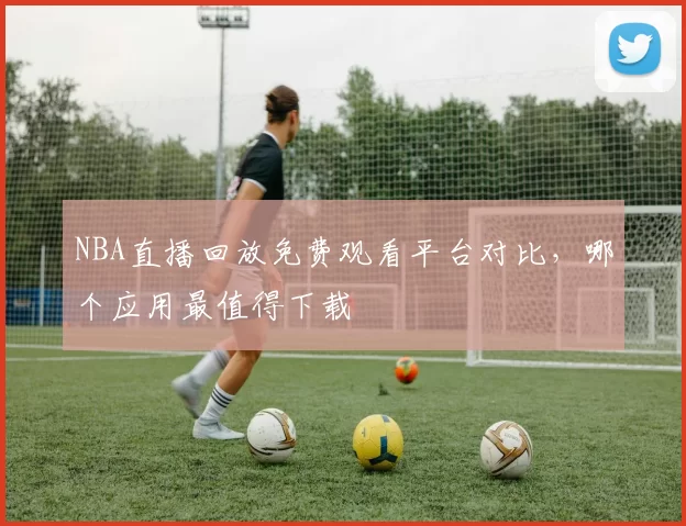 NBA直播回放免费观看平台对比，哪个应用最值得下载