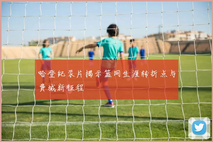 哈登纪录片揭示篮网生涯转折点与费城新征程