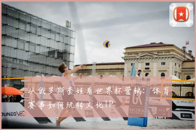 从俄罗斯套娃看世界杯营销：体育赛事如何玩转文化IP