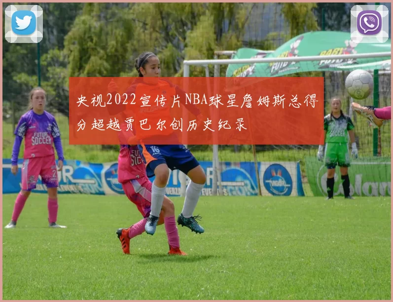 央视2022宣传片NBA球星詹姆斯总得分超越贾巴尔创历史纪录