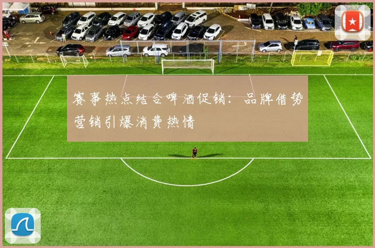 赛事热点结合啤酒促销:品牌借势营销引爆消费热情
