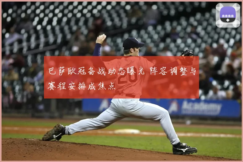 巴萨欧冠备战动态曝光 阵容调整与赛程安排成焦点