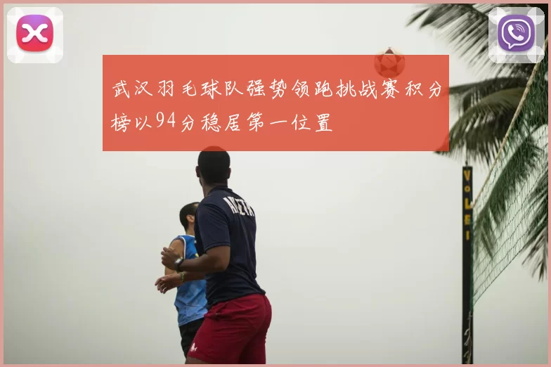武汉羽毛球队强势领跑挑战赛积分榜以94分稳居第一位置