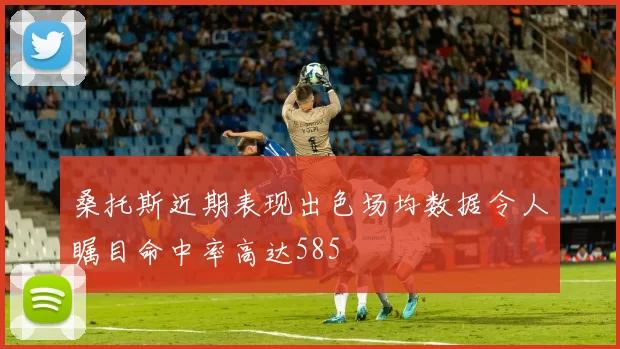 桑托斯近期表现出色场均数据令人瞩目命中率高达585
