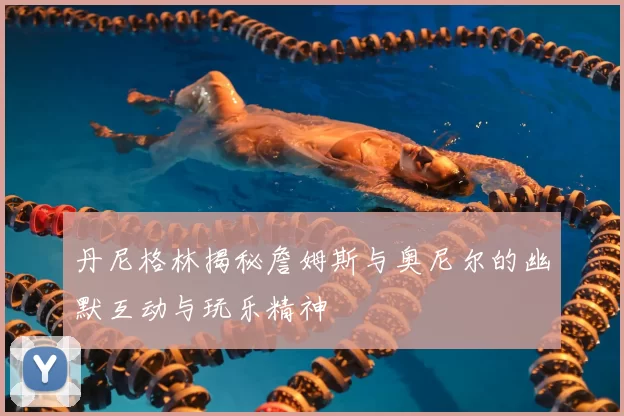 丹尼格林揭秘詹姆斯与奥尼尔的幽默互动与玩乐精神