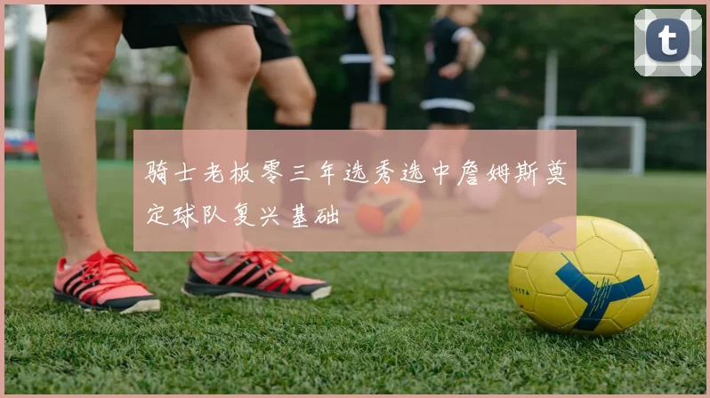 骑士老板零三年选秀选中詹姆斯奠定球队复兴基础