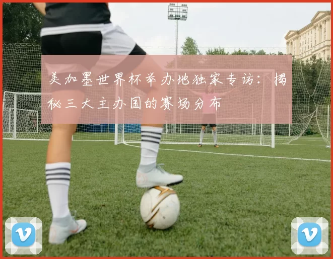 美加墨世界杯举办地独家专访：揭秘三大主办国的赛场分布