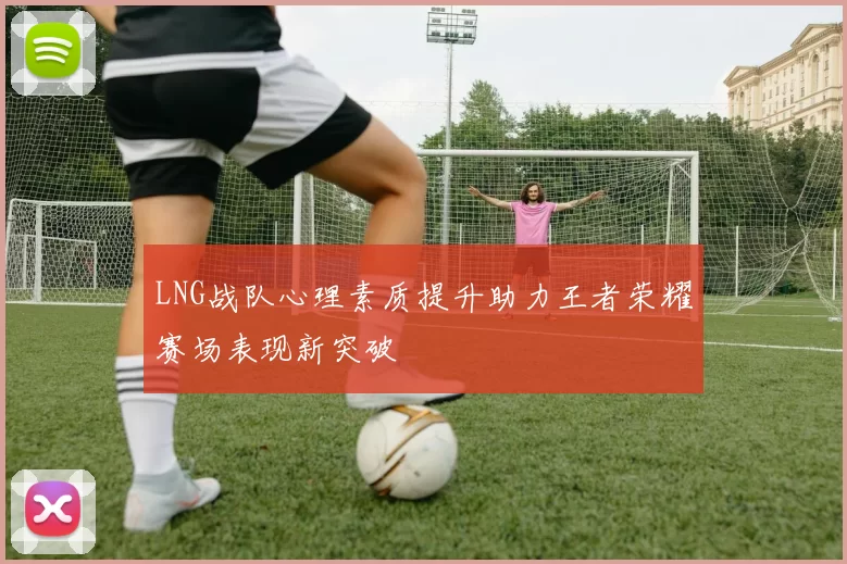 LNG战队心理素质提升助力王者荣耀赛场表现新突破