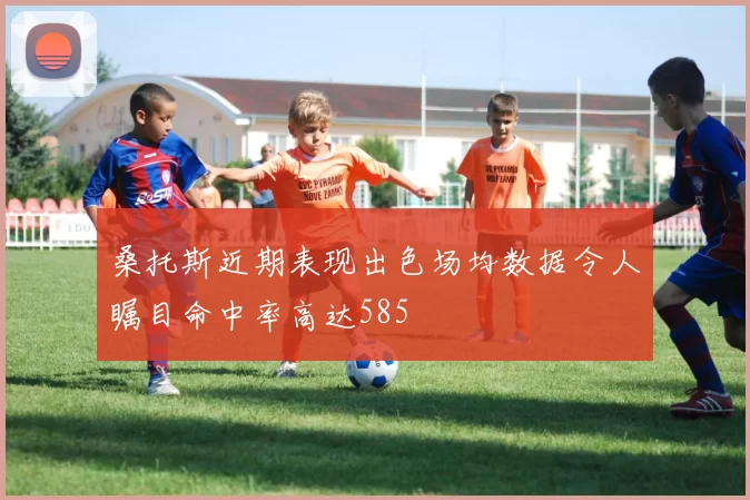 桑托斯近期表现出色场均数据令人瞩目命中率高达585