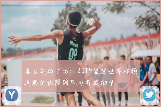 幕后英雄专访:2019篮球世界杯预选赛的保障团队与备战细节