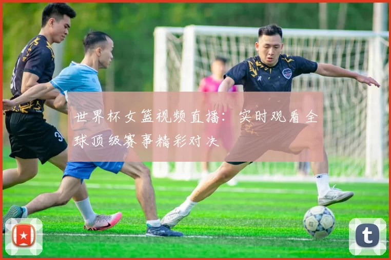 世界杯女篮视频直播：实时观看全球顶级赛事精彩对决