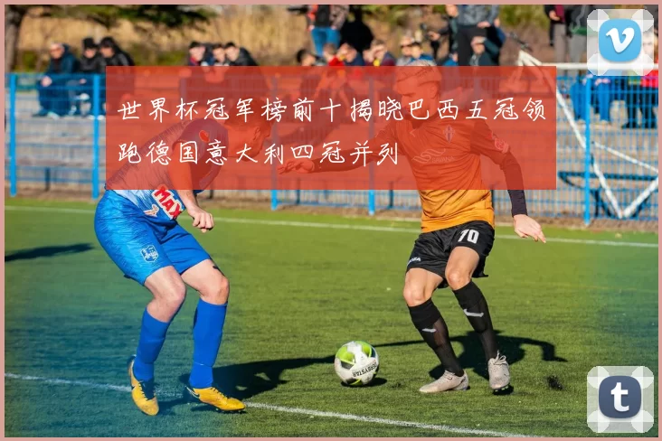 世界杯冠军榜前十揭晓巴西五冠领跑德国意大利四冠并列