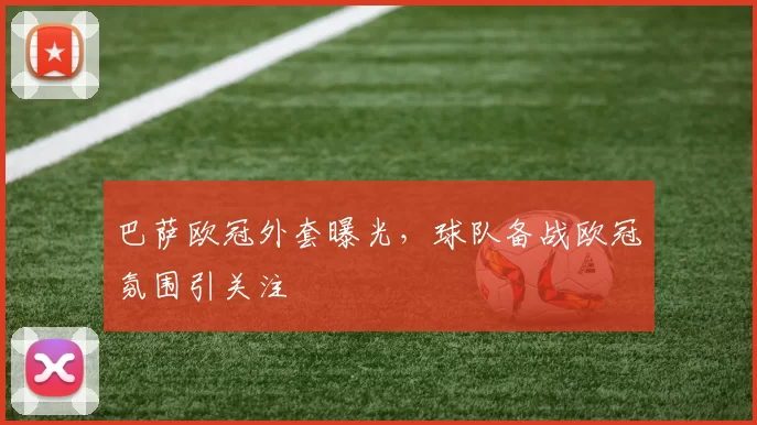 巴萨欧冠外套曝光,球队备战欧冠氛围引关注