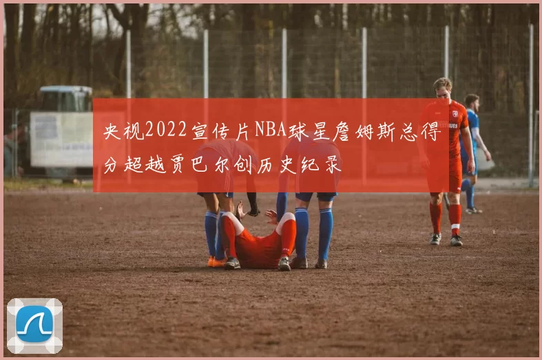 央视2022宣传片NBA球星詹姆斯总得分超越贾巴尔创历史纪录