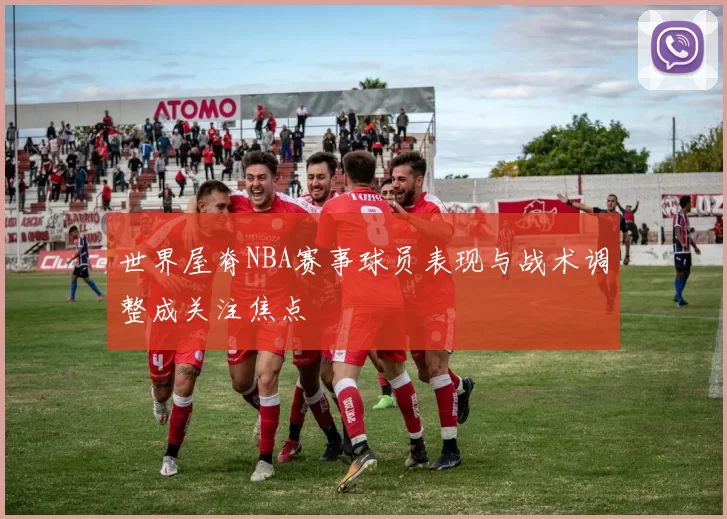 世界屋脊NBA赛事球员表现与战术调整成关注焦点