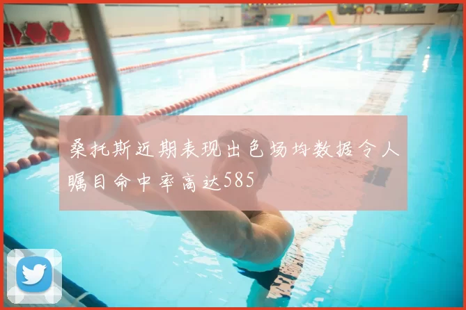 桑托斯近期表现出色场均数据令人瞩目命中率高达585