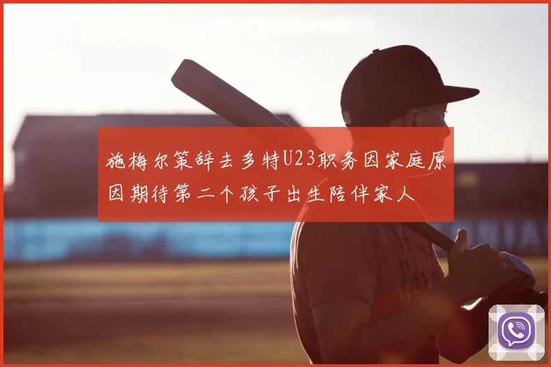 施梅尔策辞去多特U23职务因家庭原因期待第二个孩子出生陪伴家人